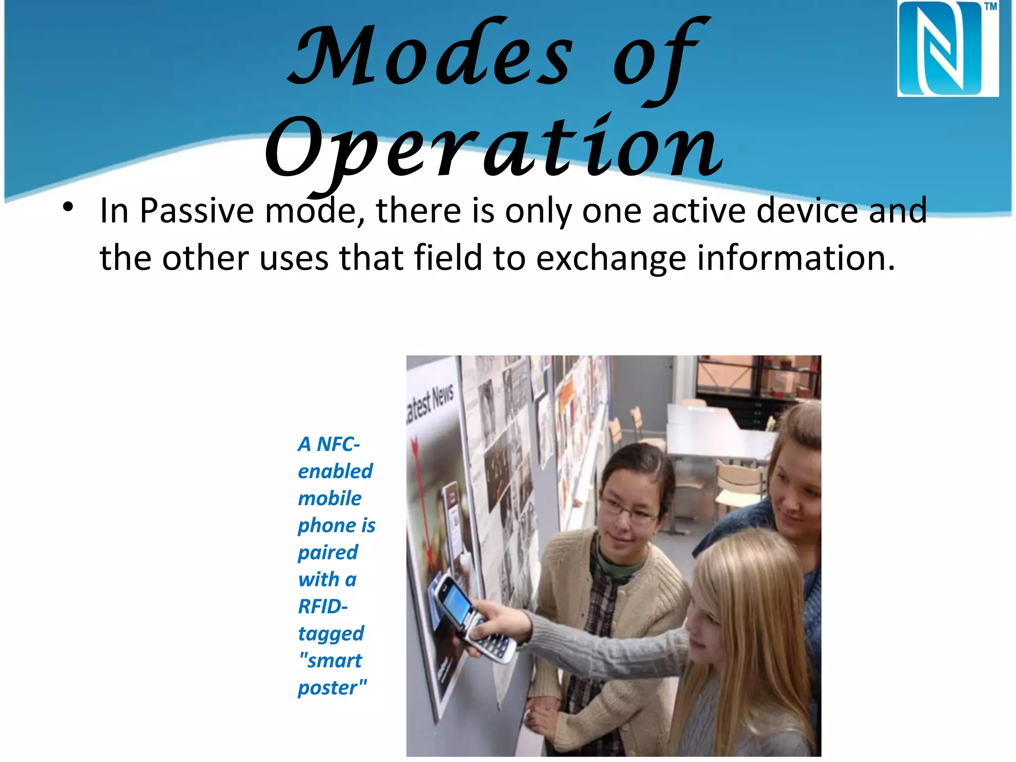 Modes of
Operation

• In Passive mode, there is only one active device and
the other uses that field to exchange information.

A NFCenabled
mobile
phone is
paired
with a
RFIDtagged
"smart
poster"

 