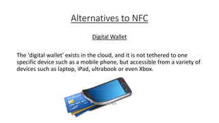 Alternatives to NFC
Digital Wallet
The 'digital wallet' exists in the cloud, and it is not tethered to one
specific device such as a mobile phone, but accessible from a variety of
devices such as laptop, iPad, ultrabook or even Xbox.

 