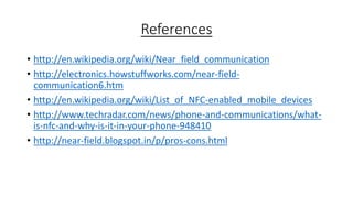 References
• http://en.wikipedia.org/wiki/Near_field_communication
• http://electronics.howstuffworks.com/near-fieldcommunication6.htm
• http://en.wikipedia.org/wiki/List_of_NFC-enabled_mobile_devices
• http://www.techradar.com/news/phone-and-communications/whatis-nfc-and-why-is-it-in-your-phone-948410
• http://near-field.blogspot.in/p/pros-cons.html

 