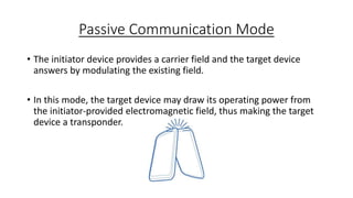Passive Communication Mode
• The initiator device provides a carrier field and the target device
answers by modulating the existing field.
• In this mode, the target device may draw its operating power from
the initiator-provided electromagnetic field, thus making the target
device a transponder.

 