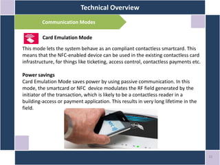 Technical Overview
10
Communication Modes
Card Emulation Mode
This mode lets the system behave as an compliant contactless smartcard. This
means that the NFC-enabled device can be used in the existing contactless card
infrastructure, for things like ticketing, access control, contactless payments etc.
Power savings
Card Emulation Mode saves power by using passive communication. In this
mode, the smartcard or NFC device modulates the RF field generated by the
initiator of the transaction, which is likely to be a contactless reader in a
building-access or payment application. This results in very long lifetime in the
field.
 