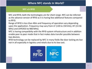 Where NFC stands In World?
13
NFC v/s RFID
NFC and RFID, both the technologies are for short range. NFC can be referred
as the advance version of RFID as it is having few additional features compared
to RFID.
Range of RFID is less than 40m and frequency of operation vary depending
upon the application. Frequency may vary from LF (120 to 150 kHz), HF (13.56
MHz) and UHF(433 to 900 MHz).
NFC is having compatibilty with the RFID system infrastructure and in addition
enable peer to peer mode that in fact makes data transfer possible between
two devices.
RFID technology can be replaced by NFC in many fields like door locking etc but
not in all especially in logistics and retails due to its low cost.
 