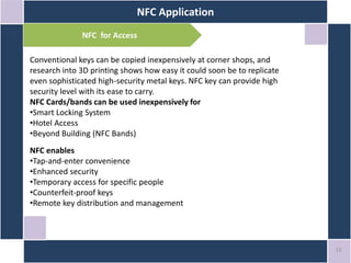NFC Application
15
NFC for Access
Conventional keys can be copied inexpensively at corner shops, and
research into 3D printing shows how easy it could soon be to replicate
even sophisticated high-security metal keys. NFC key can provide high
security level with its ease to carry.
NFC Cards/bands can be used inexpensively for
•Smart Locking System
•Hotel Access
•Beyond Building (NFC Bands)
NFC enables
•Tap-and-enter convenience
•Enhanced security
•Temporary access for specific people
•Counterfeit-proof keys
•Remote key distribution and management
 