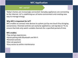 NFC Application
16
NFC and IoT
Today’s homes are increasingly connected. Everyday appliances are connecting
to the Internet. IoT is redefining our at home environment and creating new
way to manage energy.
Why NFC is important for IoT?
NFC enables to connect new devices to system just by one touch thus bringing
convenience. Parental controls can easily be applied to a set-top box or TV, to
ensure that kids only watch suitable channels for a specified period of time.
NFC enables
•Tap-and-go experiences
•Quick pairing with Bluetooth and Wi-Fi
•Parental controls
•One set payment
•Easy access to online maintenance
 
