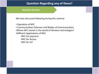 Question Regarding any of these?
19
We have discussed following during this seminar
• Operation of NFC
• Communication Schemes and Modes of Communication
•Where NFC stands in the world of Wireless technologies?
•Different Applications of NFC
•NFC for payment
•NFC for Access
•NFC for IoT
Question Session
 