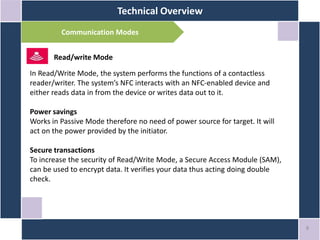 Technical Overview
8
Communication Modes
Read/write Mode
In Read/Write Mode, the system performs the functions of a contactless
reader/writer. The system’s NFC interacts with an NFC-enabled device and
either reads data in from the device or writes data out to it.
Power savings
Works in Passive Mode therefore no need of power source for target. It will
act on the power provided by the initiator.
Secure transactions
To increase the security of Read/Write Mode, a Secure Access Module (SAM),
can be used to encrypt data. It verifies your data thus acting doing double
check.
 