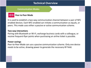 Technical Overview
9
Communication Modes
Peer to Peer Mode
It is used to establish a two-way communication channel between a pair of NFC
enabled devices. Each NFC-enabled can initiate a communication as equals, or
peers. This mode uses either a passive or active communication scheme.
Two-way interactions
Pairing with Bluetooth or Wi-Fi, exchange business cards with a colleague, or
receive frequent-flyer points when purchasing an airline ticket is possible.
Power savings
Peer-to-Peer Mode can use a passive communication scheme. Only one device
needs to be active, drawing power to generate the necessary RF field.
 