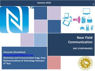 Near Field
Communication
(NFC EVERYWHERE)
Himanshu Khandelwal
hkhandelwal0249@gmail.com
Electronics and Communication Engg. Dept.
National Institute of Technology Hamirpur
3rd Year
Seminar 2016
1
 