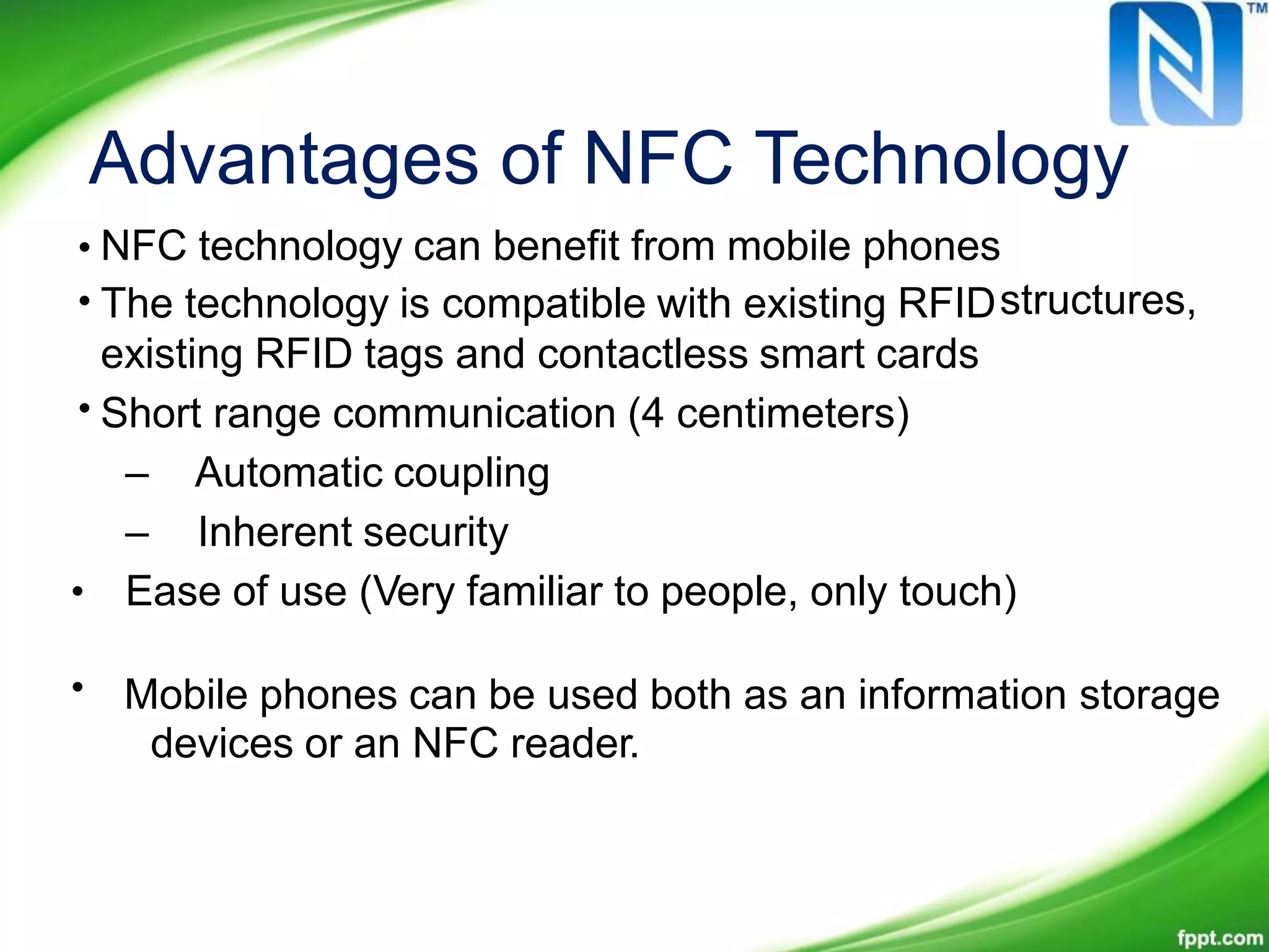 Advantages of NFC Technology
•
•
NFC technology can benefit from mobile phones
The technology is compatible with existing RFID
existing RFID tags and contactless smart cards
Short range communication (4 centimeters)
– Automatic coupling
– Inherent security
Ease of use (Very familiar to people, only touch)
Mobile phones can be used both as an information storage
devices or an NFC reader.
structures,
•
•
•
 