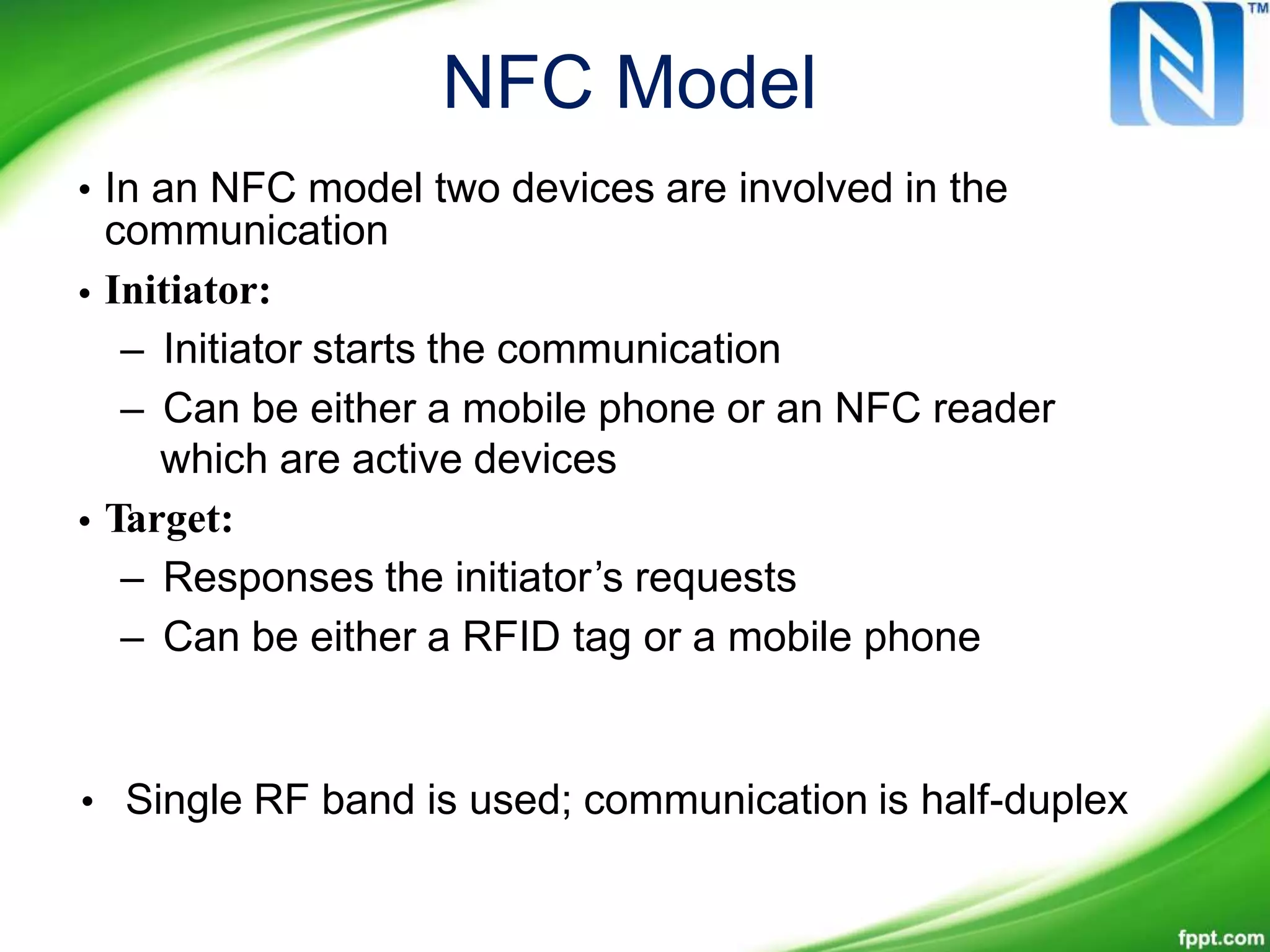 NFC Model
• In an NFC model two devices are involved in the
communication
Initiator:
– Initiator starts the communication
– Can be either a mobile phone or an NFC reader
which are active devices
Target:
– Responses the initiator’s requests
– Can be either a RFID tag or a mobile phone
•
•
• Single RF band is used; communication is half-duplex
 