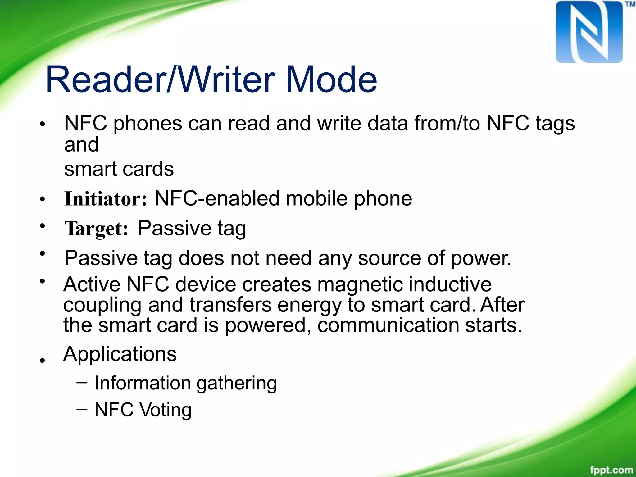 Reader/Writer Mode
• NFC phones can read and write data from/to NFC tags
and
smart cards
Initiator: NFC-enabled mobile phone
Target: Passive tag
Passive tag does not need any source of power.
•
•
•
• Active NFC device creates magnetic inductive
coupling and transfers energy to smart card. After
the smart card is powered, communication starts.
Applications•
–
–
Information gathering
NFC Voting
 