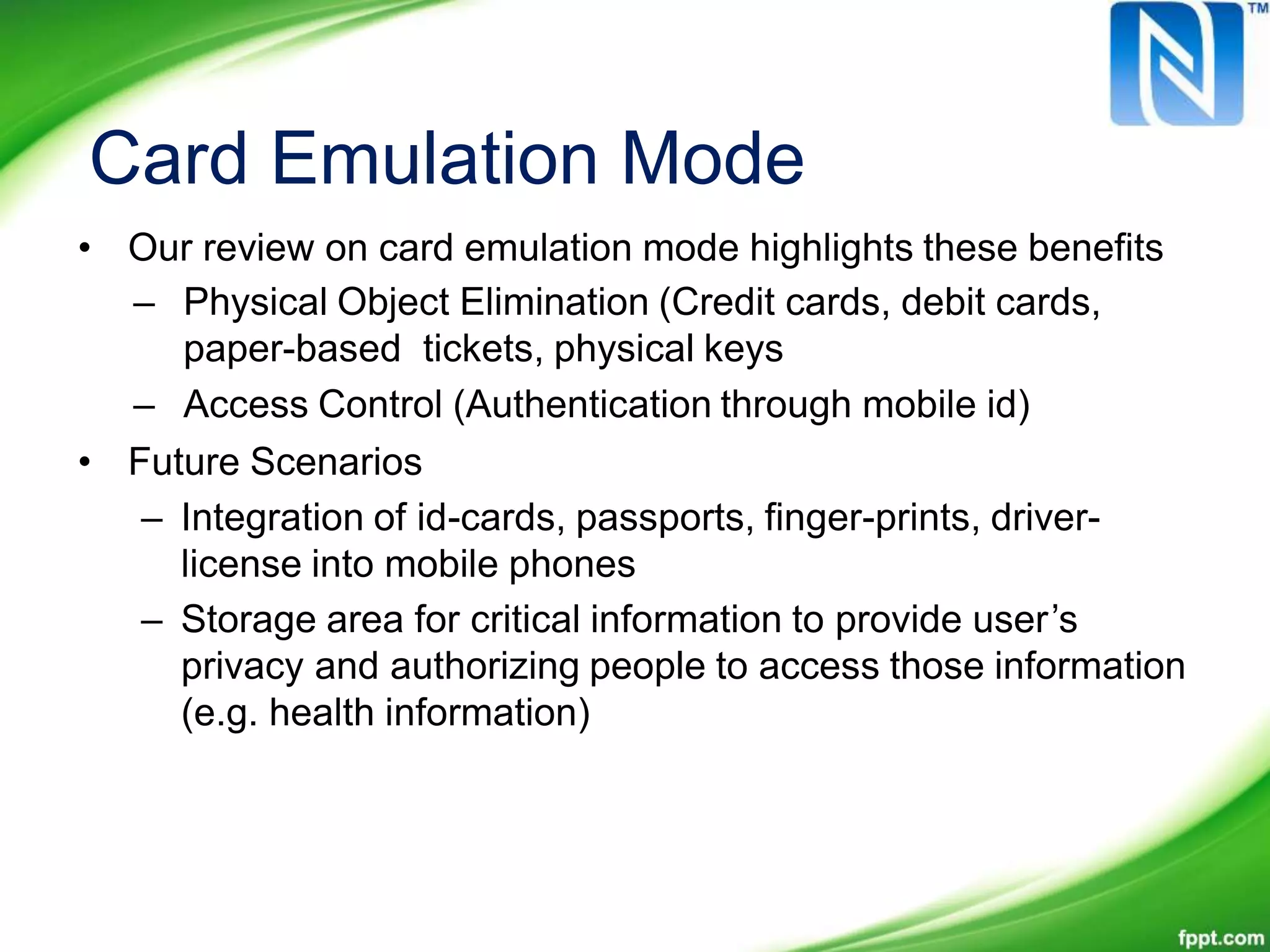 Card Emulation Mode
• Our review on card emulation mode highlights these benefits
– Physical Object Elimination (Credit cards, debit cards,
paper-based tickets, physical keys
– Access Control (Authentication through mobile id)
• Future Scenarios
– Integration of id-cards, passports, finger-prints, driver-
license into mobile phones
– Storage area for critical information to provide user’s
privacy and authorizing people to access those information
(e.g. health information)
 