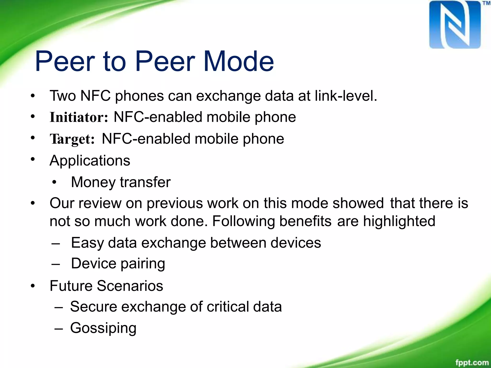 Peer to Peer Mode
•
•
•
•
Two NFC phones can exchange data at link-level.
Initiator: NFC-enabled mobile phone
Target: NFC-enabled mobile phone
Applications
• Money transfer
• Our review on previous work on this mode showed that there is
not so much work done. Following benefits are highlighted
–
–
Easy data exchange between devices
Device pairing
• Future Scenarios
– Secure exchange of critical data
– Gossiping
 
