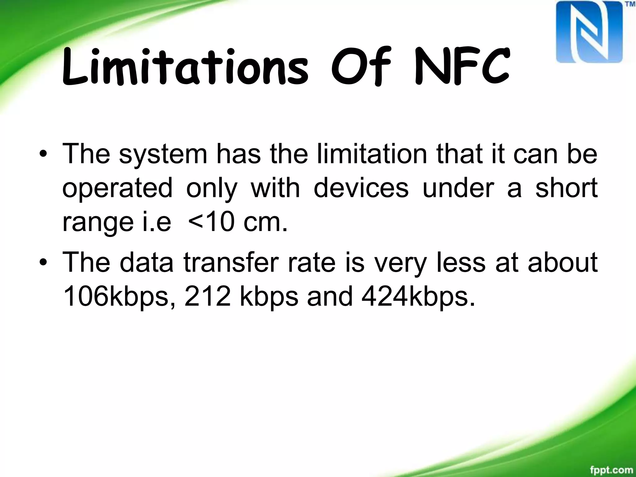Limitations Of NFC
• The system has the limitation that it can be
operated only with devices under a short
range i.e <10 cm.
• The data transfer rate is very less at about
106kbps, 212 kbps and 424kbps.
 