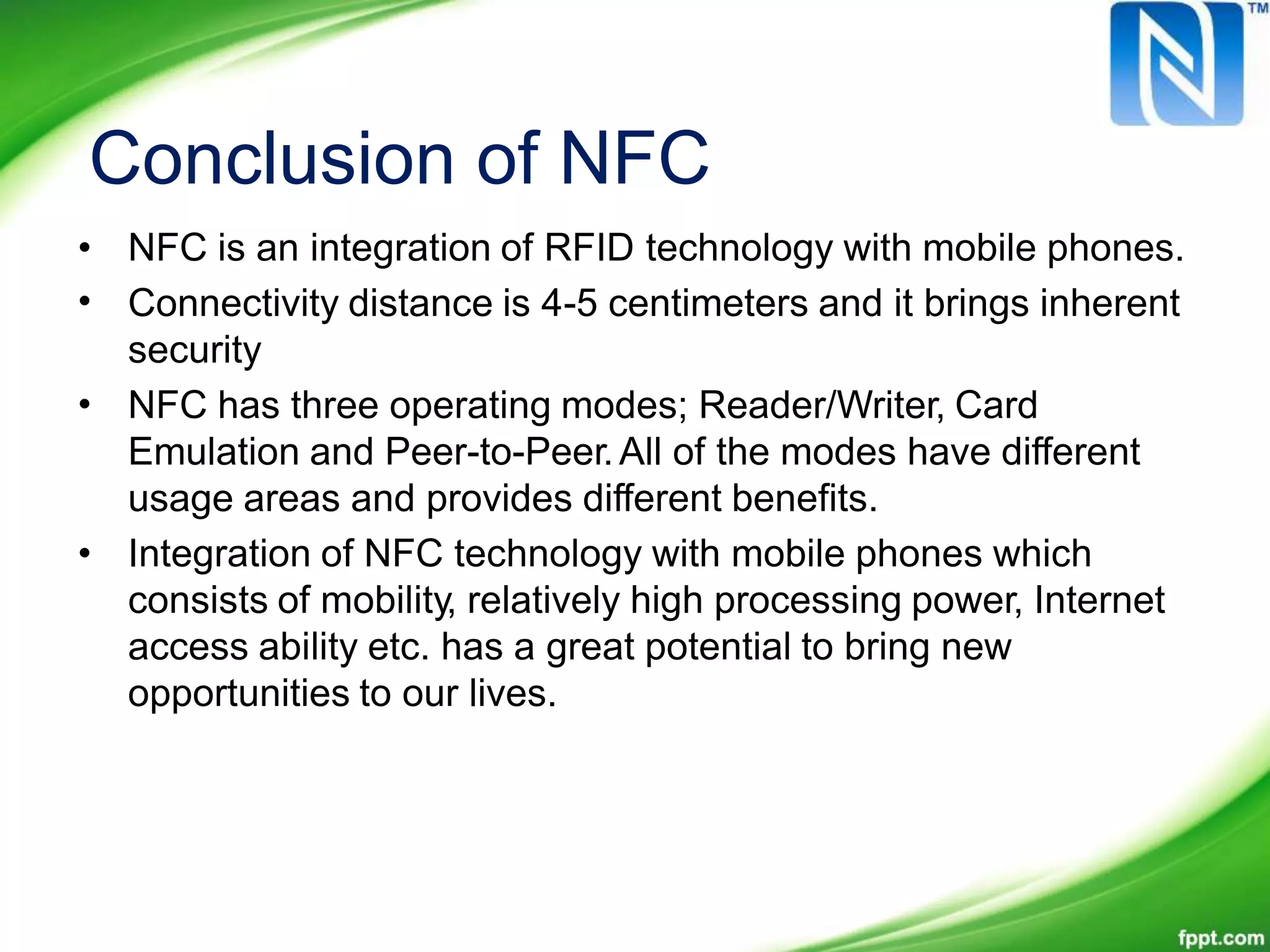 Conclusion of NFC
•
•
NFC is an integration of RFID technology with mobile phones.
Connectivity distance is 4-5 centimeters and it brings inherent
security
NFC has three operating modes; Reader/Writer, Card
Emulation and Peer-to-Peer.All of the modes have different
usage areas and provides different benefits.
Integration of NFC technology with mobile phones which
consists of mobility, relatively high processing power, Internet
access ability etc. has a great potential to bring new
opportunities to our lives.
•
•
 