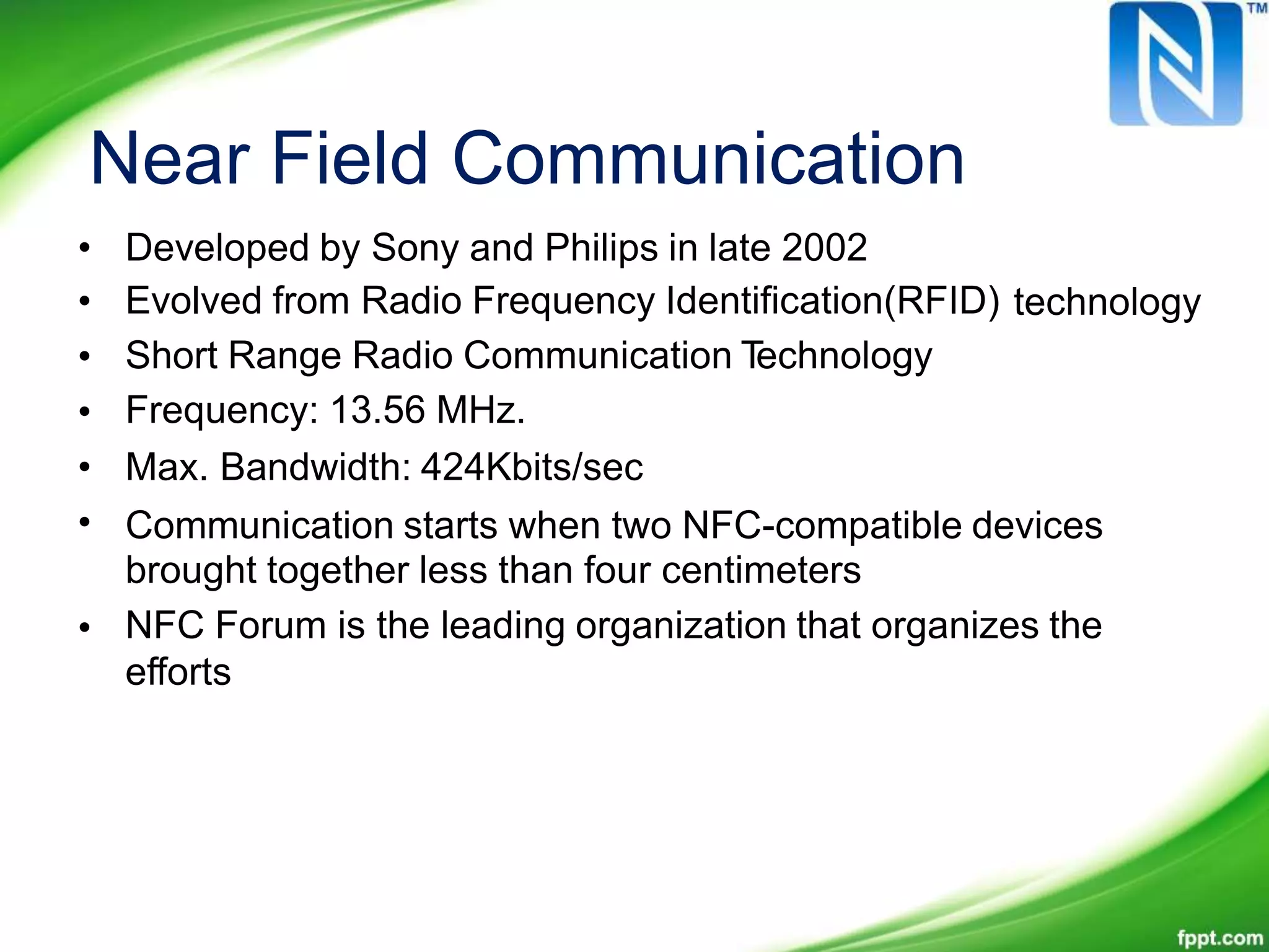 Near Field Communication
•
•
•
•
•
•
Developed by Sony and Philips in late 2002
Evolved from Radio Frequency Identification(RFID)
Short Range Radio Communication Technology
Frequency: 13.56 MHz.
Max. Bandwidth: 424Kbits/sec
technology
Communication starts when two NFC-compatible devices
brought together less than four centimeters
NFC Forum is the leading organization that organizes the
efforts
•
 