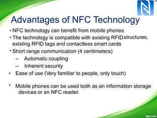 Advantages of NFC Technology
•
•
NFC technology can benefit from mobile phones
The technology is compatible with existing RFID
existing RFID tags and contactless smart cards
Short range communication (4 centimeters)
– Automatic coupling
– Inherent security
Ease of use (Very familiar to people, only touch)
Mobile phones can be used both as an information storage
devices or an NFC reader.
structures,
•
•
•
 