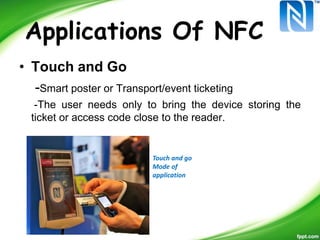 Applications Of NFC
• Touch and Go
-Smart poster or Transport/event ticketing
-The user needs only to bring the device storing the
ticket or access code close to the reader.
Touch and go
Mode of
application
 