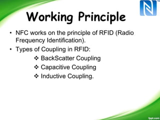 Working Principle
• NFC works on the principle of RFID (Radio
Frequency Identification).
• Types of Coupling in RFID:
 BackScatter Coupling
 Capacitive Coupling
 Inductive Coupling.
 