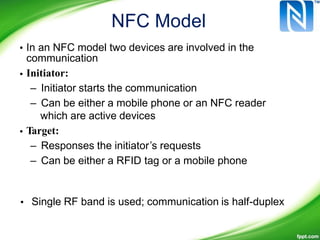 NFC Model
• In an NFC model two devices are involved in the
communication
Initiator:
– Initiator starts the communication
– Can be either a mobile phone or an NFC reader
which are active devices
Target:
– Responses the initiator’s requests
– Can be either a RFID tag or a mobile phone
•
•
• Single RF band is used; communication is half-duplex
 