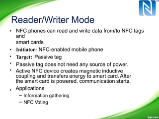 Reader/Writer Mode
• NFC phones can read and write data from/to NFC tags
and
smart cards
Initiator: NFC-enabled mobile phone
Target: Passive tag
Passive tag does not need any source of power.
•
•
•
• Active NFC device creates magnetic inductive
coupling and transfers energy to smart card. After
the smart card is powered, communication starts.
Applications•
–
–
Information gathering
NFC Voting
 