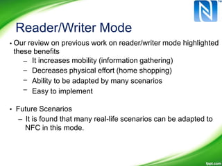Reader/Writer Mode
• Our review on previous work on reader/writer mode highlighted
these benefits
–
–
–
–
It increases mobility (information gathering)
Decreases physical effort (home shopping)
Ability to be adapted by many scenarios
Easy to implement
• Future Scenarios
– It is found that many real-life scenarios can be adapted to
NFC in this mode.
 