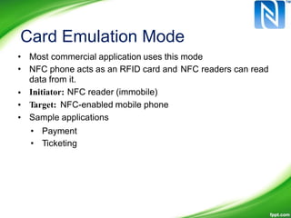 Card Emulation Mode
•
•
Most commercial application uses this mode
NFC phone acts as an RFID card and
data from it.
Initiator: NFC reader (immobile)
Target: NFC-enabled mobile phone
Sample applications
NFC readers can read
•
•
•
•
•
Payment
Ticketing
 