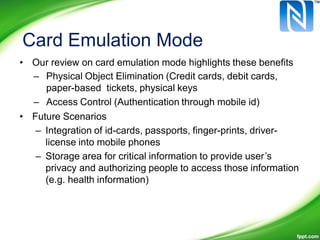 Card Emulation Mode
• Our review on card emulation mode highlights these benefits
– Physical Object Elimination (Credit cards, debit cards,
paper-based tickets, physical keys
– Access Control (Authentication through mobile id)
• Future Scenarios
– Integration of id-cards, passports, finger-prints, driver-
license into mobile phones
– Storage area for critical information to provide user’s
privacy and authorizing people to access those information
(e.g. health information)
 