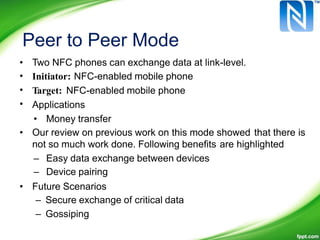 Peer to Peer Mode
•
•
•
•
Two NFC phones can exchange data at link-level.
Initiator: NFC-enabled mobile phone
Target: NFC-enabled mobile phone
Applications
• Money transfer
• Our review on previous work on this mode showed that there is
not so much work done. Following benefits are highlighted
–
–
Easy data exchange between devices
Device pairing
• Future Scenarios
– Secure exchange of critical data
– Gossiping
 