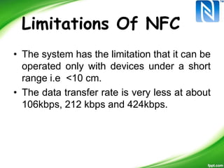 Limitations Of NFC
• The system has the limitation that it can be
operated only with devices under a short
range i.e <10 cm.
• The data transfer rate is very less at about
106kbps, 212 kbps and 424kbps.
 