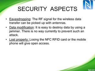 SECURITY ASPECTS
• Eavesdropping: The RF signal for the wireless data
transfer can be picked up with antennas.
• Data modification: It is easy to destroy data by using a
jammer. There is no way currently to prevent such an
attack.
• Lost property: Losing the NFC RFID card or the mobile
phone will give open access.
 