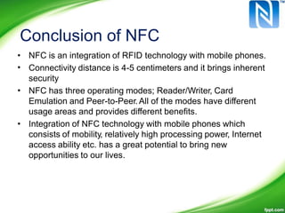 Conclusion of NFC
•
•
NFC is an integration of RFID technology with mobile phones.
Connectivity distance is 4-5 centimeters and it brings inherent
security
NFC has three operating modes; Reader/Writer, Card
Emulation and Peer-to-Peer.All of the modes have different
usage areas and provides different benefits.
Integration of NFC technology with mobile phones which
consists of mobility, relatively high processing power, Internet
access ability etc. has a great potential to bring new
opportunities to our lives.
•
•
 