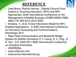 • José Bravo, Ramón Hervás , Gabriel Chavira From
Implicit to Touching Interaction: RFID and NFC
Approaches ,Sixth International Conference on the
Management of Mobile Business (ICMB 2008)0-7695-
2803-1/07 $25.00 © 2012 IEEE
• Anokwa, Y., et al. A User Interaction Model for NFC
Enabled Applications . in IEEE International Conference
on Pervasive Computing and Communications
Workshops 2011.
• Near Field Communication and Bluetooth Bridge
System for Mobile Commerce C.Y. Leong, K. C. Ong , K.
K. Tan*, O.P. GAN 2011 IEEE International Conference
on Industrial Informatics
• WIKIPEDIA
• www.nfcforum.com
• www.ecma-international.org
REFERENCE
 
