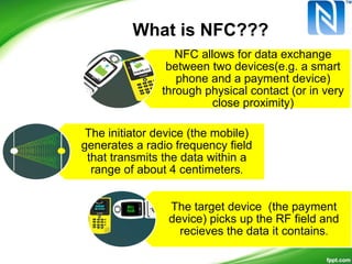 NFC allows for data exchange
between two devices(e.g. a smart
phone and a payment device)
through physical contact (or in very
close proximity)
The initiator device (the mobile)
generates a radio frequency field
that transmits the data within a
range of about 4 centimeters.
The target device (the payment
device) picks up the RF field and
recieves the data it contains.
What is NFC???
 