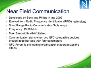 Near Field Communication
•
•
•
•
•
•
Developed by Sony and Philips in late 2002
Evolved from Radio Frequency Identification(RFID)
Short Range Radio Communication Technology
Frequency: 13.56 MHz.
Max. Bandwidth: 424Kbits/sec
technology
Communication starts when two NFC-compatible devices
brought together less than four centimeters
NFC Forum is the leading organization that organizes the
efforts
•
 