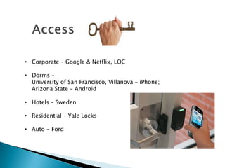 • Corporate – Google & Netflix, LOC

• Dorms –
  University of San Francisco, Villanova – iPhone;
  Arizona State – Android

• Hotels – Sweden

• Residential – Yale Locks

• Auto - Ford
 