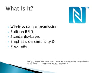    Wireless data transmission
   Built on RFID
   Standards-based
   Emphasis on simplicity &
   Proximity


             NFC [is] one of the most transformative user interface technologies
             we’ve seen. ~ Eric Savitz, Forbes Magazine
 