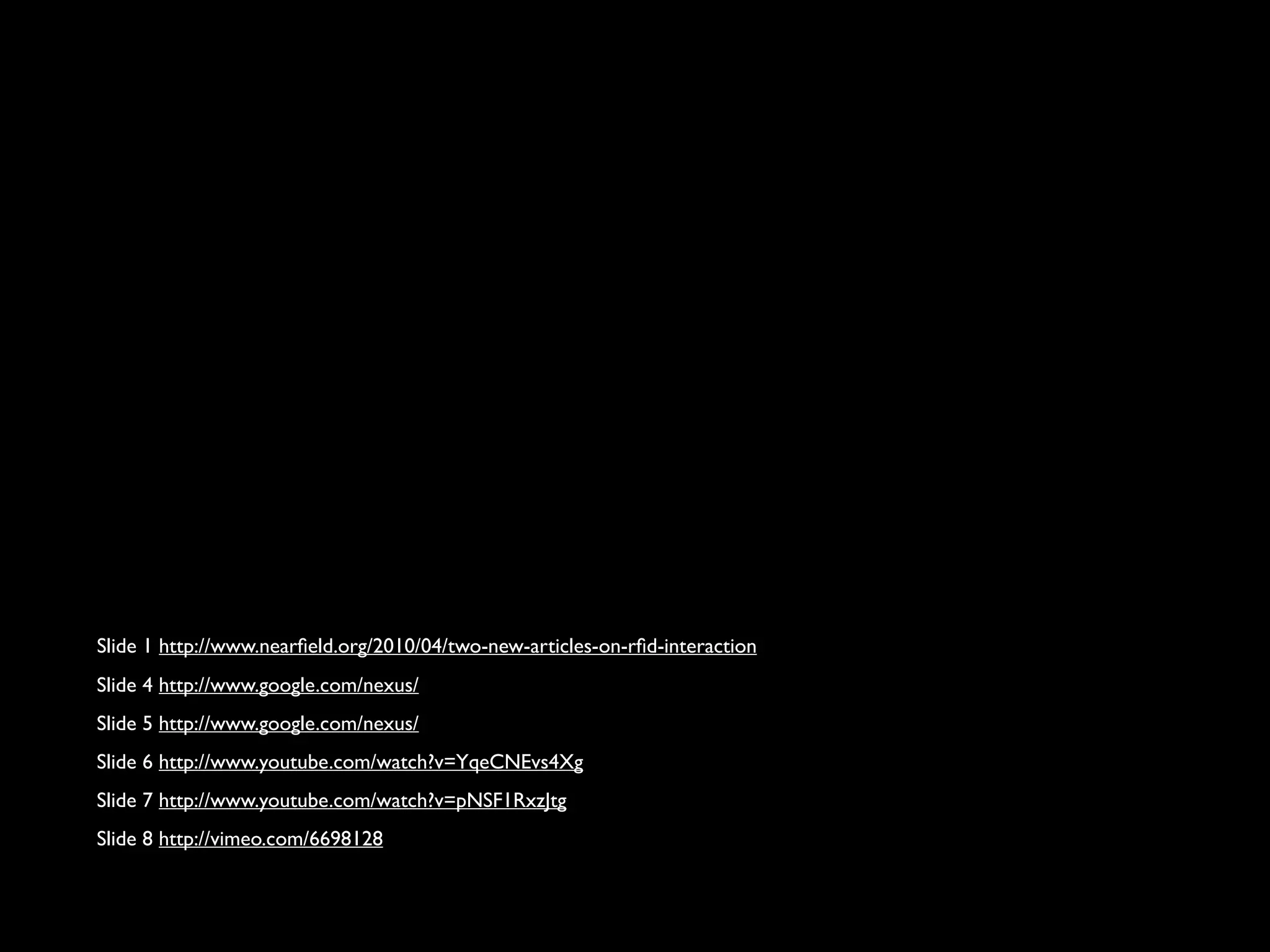 Slide 1 http://www.nearfield.org/2010/04/two-new-articles-on-rfid-interaction
Slide 4 http://www.google.com/nexus/
Slide 5 http://www.google.com/nexus/
Slide 6 http://www.youtube.com/watch?v=YqeCNEvs4Xg
Slide 7 http://www.youtube.com/watch?v=pNSF1RxzJtg
Slide 8 http://vimeo.com/6698128