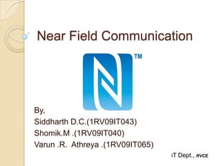 Near Field Communication




By,
Siddharth D.C.(1RV09IT043)
Shomik.M .(1RV09IT040)
Varun .R. Athreya .(1RV09IT065)
                                  IT   Dept., RVCE
 