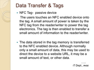Data Transfer & Tags
   NFC Tag- passive device
     The users touches an NFC enabled device onto
    the tag. A small amount of power is taken by the
    NFC tag from the reader/writer to power the tag
    electronics. The tag is then enabled to transfer a
    small amount of information to the reader/writer.

   The data stored in the tag memory is transferred
    to the NFC enabled device. Although normally
    only a small amount of data, this may be used to
    direct the device to a website URL, it may be a
    small amount of text, or other data.
                                                   …..
                                          IT   Dept., RVCE
 