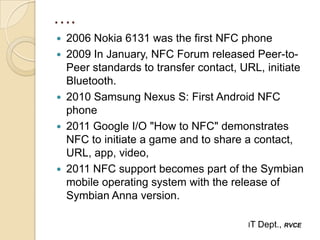 ….
   2006 Nokia 6131 was the first NFC phone
   2009 In January, NFC Forum released Peer-to-
    Peer standards to transfer contact, URL, initiate
    Bluetooth.
   2010 Samsung Nexus S: First Android NFC
    phone
   2011 Google I/O "How to NFC" demonstrates
    NFC to initiate a game and to share a contact,
    URL, app, video,
   2011 NFC support becomes part of the Symbian
    mobile operating system with the release of
    Symbian Anna version.

                                         IT   Dept., RVCE
 