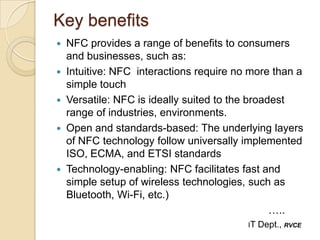 Key benefits
   NFC provides a range of benefits to consumers
    and businesses, such as:
   Intuitive: NFC interactions require no more than a
    simple touch
   Versatile: NFC is ideally suited to the broadest
    range of industries, environments.
   Open and standards-based: The underlying layers
    of NFC technology follow universally implemented
    ISO, ECMA, and ETSI standards
   Technology-enabling: NFC facilitates fast and
    simple setup of wireless technologies, such as
    Bluetooth, Wi-Fi, etc.)
                                                 …..
                                          IT   Dept., RVCE
 