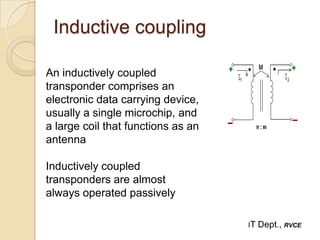 Inductive coupling

An inductively coupled
transponder comprises an
electronic data carrying device,
usually a single microchip, and
a large coil that functions as an
antenna

Inductively coupled
transponders are almost
always operated passively

                                    IT   Dept., RVCE
 