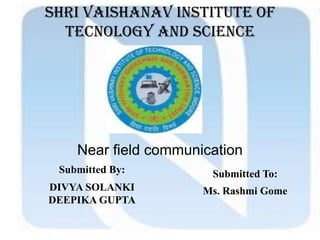 SHRI VAISHANAV INSTITUTE OF
TECNOLOGY AND SCIENCE
Near field communication
Submitted By:
DIVYA SOLANKI
DEEPIKA GUPTA
Submitted To:
Ms. Rashmi Gome
 