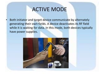 ACTIVE MODE
• Both initiator and target device communicate by alternately
generating their own fields. A device deactivates its RF field
while it is waiting for data. In this mode, both devices typically
have power supplies.
 