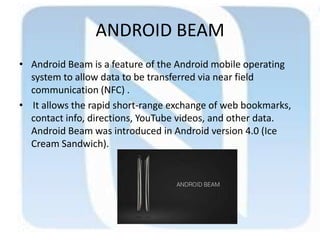 ANDROID BEAM
• Android Beam is a feature of the Android mobile operating
system to allow data to be transferred via near field
communication (NFC) .
• It allows the rapid short-range exchange of web bookmarks,
contact info, directions, YouTube videos, and other data.
Android Beam was introduced in Android version 4.0 (Ice
Cream Sandwich).
 