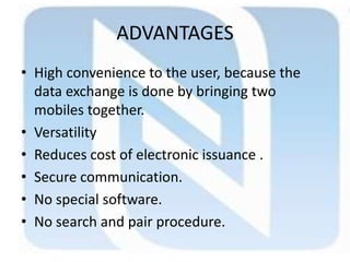 ADVANTAGES
• High convenience to the user, because the
data exchange is done by bringing two
mobiles together.
• Versatility
• Reduces cost of electronic issuance .
• Secure communication.
• No special software.
• No search and pair procedure.
 