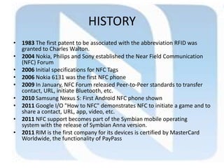 HISTORY
• 1983 The first patent to be associated with the abbreviation RFID was
granted to Charles Walton.
• 2004 Nokia, Philips and Sony established the Near Field Communication
(NFC) Forum
• 2006 Initial specifications for NFC Tags
• 2006 Nokia 6131 was the first NFC phone
• 2009 In January, NFC Forum released Peer-to-Peer standards to transfer
contact, URL, initiate Bluetooth, etc.
• 2010 Samsung Nexus S: First Android NFC phone shown
• 2011 Google I/O "How to NFC" demonstrates NFC to initiate a game and to
share a contact, URL, app, video, etc.
• 2011 NFC support becomes part of the Symbian mobile operating
system with the release of Symbian Anna version.
• 2011 RIM is the first company for its devices is certified by MasterCard
Worldwide, the functionality of PayPass
 