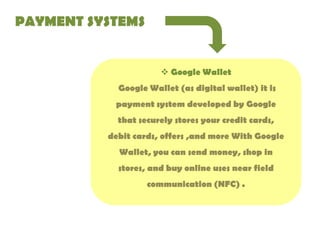 PAYMENT SYSTEMS

 Google Wallet

Google Wallet (as digital wallet) it is
payment system developed by Google
that securely stores your credit cards,
debit cards, offers ,and more With Google
Wallet, you can send money, shop in
stores, and buy online uses near field
communication (NFC) .

 
