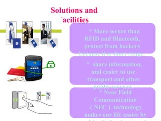 Solutions and
Facilities
* More secure than
RFID and Bluetooth,
protect from hackers
because it is short range.
* share information,
and easier to use
transport and other
public services.
* Near Field
Communication
( NFC ) technology
makes our life easier by

 
